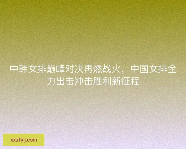中韩女排巅峰对决再燃战火，中国女排全力出击冲击胜利新征程