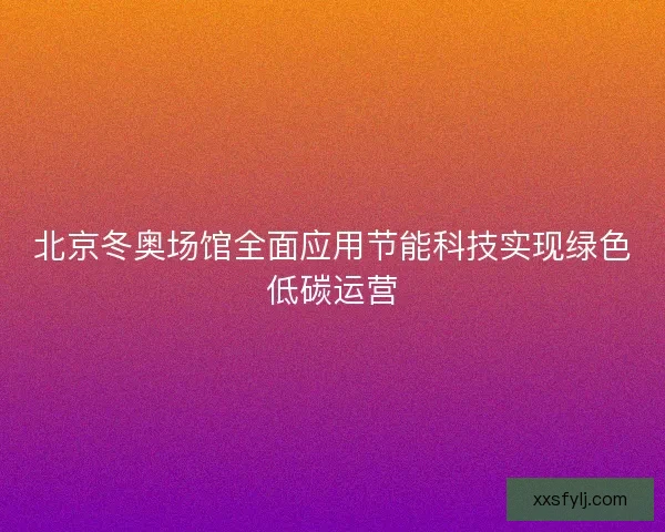 北京冬奥场馆全面应用节能科技实现绿色低碳运营